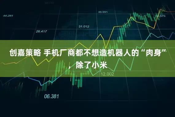 创嘉策略 手机厂商都不想造机器人的“肉身”，除了小米