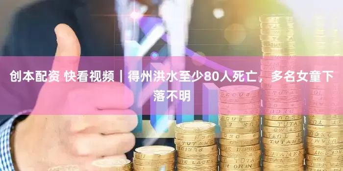创本配资 快看视频｜得州洪水至少80人死亡，多名女童下落不明