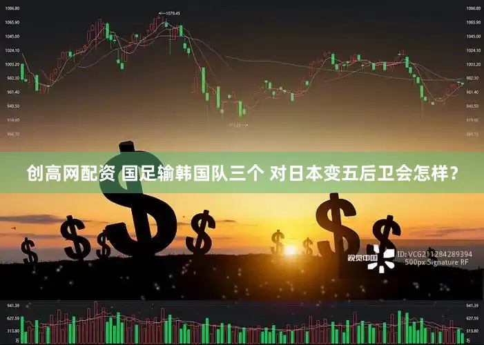 创高网配资 国足输韩国队三个 对日本变五后卫会怎样？