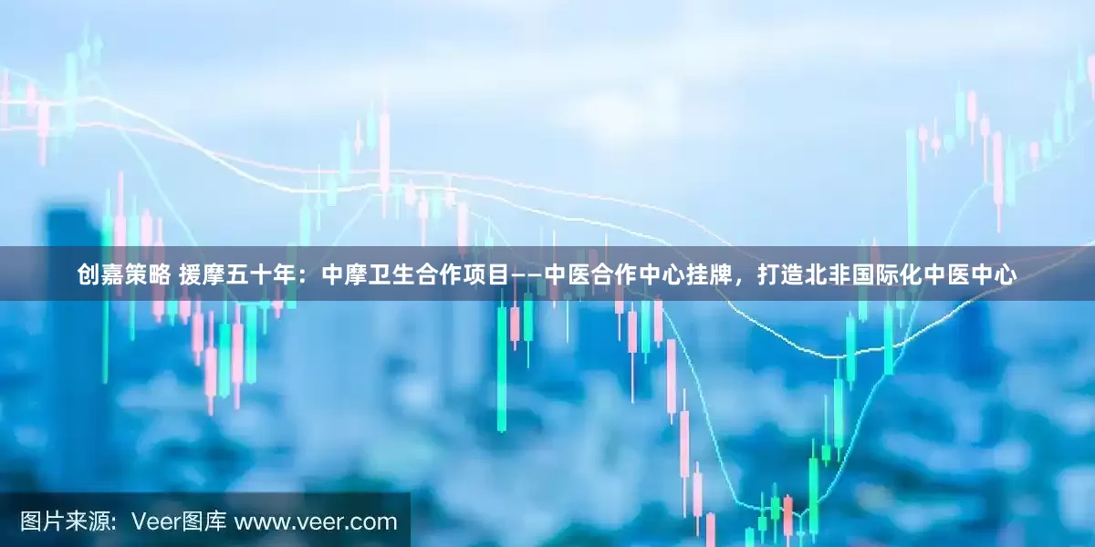 创嘉策略 援摩五十年：中摩卫生合作项目——中医合作中心挂牌，打造北非国际化中医中心