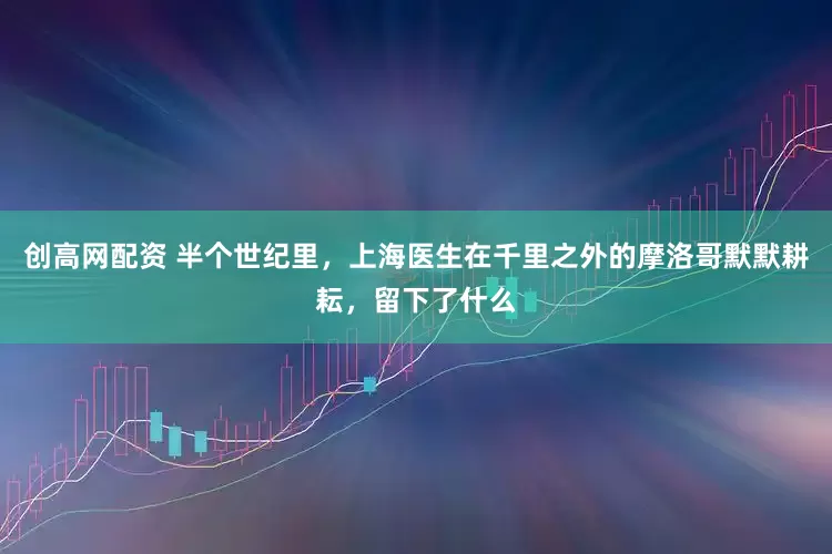 创高网配资 半个世纪里，上海医生在千里之外的摩洛哥默默耕耘，留下了什么