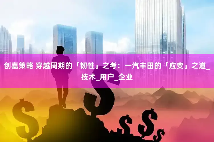 创嘉策略 穿越周期的「韧性」之考：一汽丰田的「应变」之道_技术_用户_企业