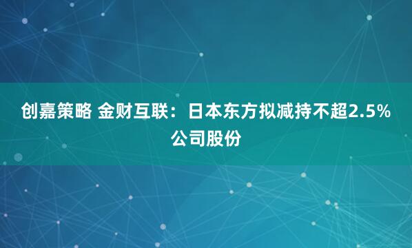 创嘉策略 金财互联：日本东方拟减持不超2.5%公司股份