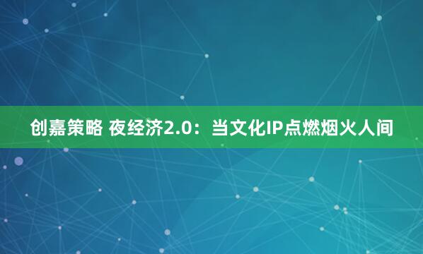创嘉策略 夜经济2.0：当文化IP点燃烟火人间