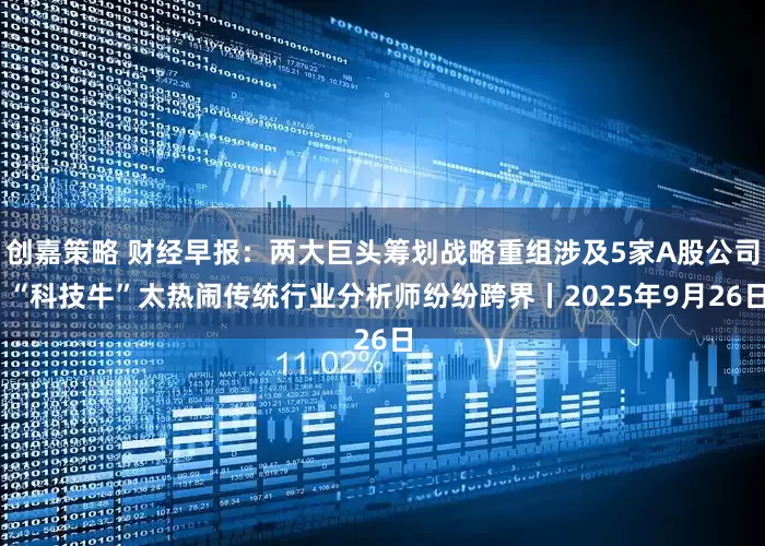 创嘉策略 财经早报：两大巨头筹划战略重组涉及5家A股公司 “科技牛”太热闹传统行业分析师纷纷跨界丨2025年9月26日