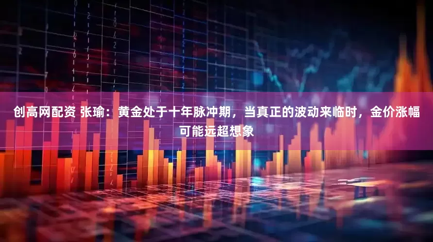 创高网配资 张瑜:黄金处于十年脉冲期,当真正的波动来临时,金价涨幅可能远超想象