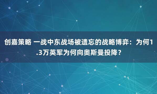 创嘉策略 一战中东战场被遗忘的战略博弈：为何1.3万英军为何向奥斯曼投降？