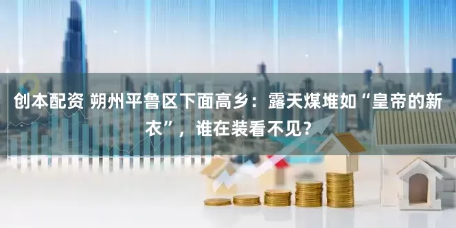 创本配资 朔州平鲁区下面高乡：露天煤堆如“皇帝的新衣”，谁在装看不见？